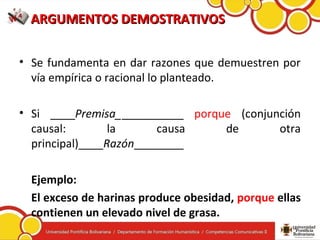 ARGUMENTOS DEMOSTRATIVOSARGUMENTOS DEMOSTRATIVOS
• Se fundamenta en dar razones que demuestren por
vía empírica o racional lo planteado.
• Si ____Premisa___________ porque (conjunción
causal: la causa de otra
principal)____Razón________
Ejemplo:
El exceso de harinas produce obesidad, porque ellas
contienen un elevado nivel de grasa.
 