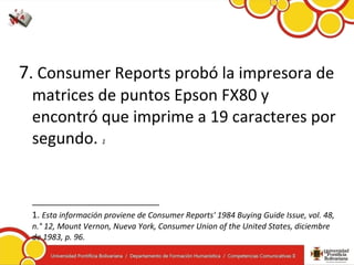 7. Consumer Reports probó la impresora de
matrices de puntos Epson FX80 y
encontró que imprime a 19 caracteres por
segundo. 1
__________________________
1. Esta información proviene de Consumer Reports' 1984 Buying Guide Issue, vol. 48,
n.° 12, Mount Vernon, Nueva York, Consumer Union of the United States, diciembre
de 1983, p. 96.
 