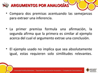 ARGUMENTOS POR ANALOGÍASARGUMENTOS POR ANALOGÍAS
• Compara dos premisas acentuando las semejanzas
para extraer una inferencia.
• La primer premisa formula una afirmación, la
segunda afirma que la primera es similar al ejemplo
acerca del cual el argumento extrae una conclusión.
• El ejemplo usado no implica que sea absolutamente
igual, estas requieren solo similitudes relevantes.
 