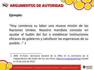 ARGUMENTOS DE AUTORIDADARGUMENTOS DE AUTORIDAD
Ejemplo:
“Hoy comienza su labor una mueva misión de las
Naciones Unidas. Nuestro mandato consiste en
ayudar al Sudán del Sur a establecer instituciones
eficaces de gobierno y satisfacer las esperanzas de su
pueblo…” 1
___________________________
1. BAN, Ki-moon. Secretario General de la ONU en la ceremonia de la
independencia del Sudán del Sur [en línea]. http://un.org/spanish/sg/ [citado
en 29 de julio de 2011]
 