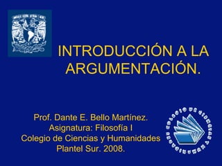 INTRODUCCIÓN A LA ARGUMENTACIÓN. Prof. Dante E. Bello Martínez. Asignatura: Filosofía I Colegio de Ciencias y Humanidades Plantel Sur. 2008. 