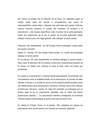 Asi mismo se puede dar la Extinción de la Pena, en venezuela según el
codigo penal estan las causas o circunstancias que ponen fin
responsabilidad penal antes o despues que esta haya sido puesta. Entre las
causas comunes tenemos la muerte del imputado, la amnistia y la
prescripción y las causas específicas, esta el perdon de la parte agraviada,
auque por disposición de la ley el perdon de la parte agraviada puede
extinguir la pena pero, por regla general, sólo extingue la acción penal.
Podemos citar textualmente los del Código Penal Venezolano, donde estan
las causas comunes;
Según el Artículo 103 del Código Penal señala “La muerte del procesado
extingue la acción penal”.
En el artículo 104, dice textualmente” la amnistía extingue la acción penal y
hace cesar la ejecución de la condena y todas las consecuencias penales de
la misma. El indulto que condona la pena la hace cesar con todas sus
accesorias-
En cuanto a la prescripción a doctrina penal especializada, ha precisado dos
circunstancias para el establecimiento de la prescripción: la primera de ellas
referida al tiempo y a la falta de acción de los órganos jurisdiccionales sobre
una determinada causa (prescripción ordinaria); mientras que la otra, referida
al transcurso del juicio, cuando sin culpa del imputado se prolongare por un
tiempo igual al de la prescripción aplicable más la mitad del mismo
(prescripción judicial)…”. La prescripción ordinaria consagrada en el artículo
108 del Código Penal extingue la acción que nace de todo delito-
En efecto, el Código Penal en su artículo 108, establece los lapsos de
prescripción de la acción penal y los mismos son del tenor siguiente:
 