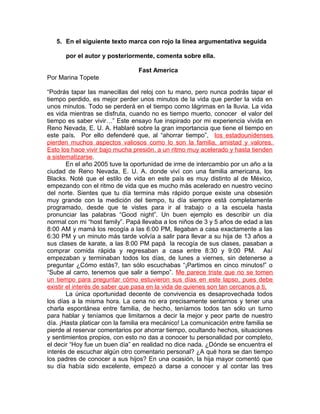 5. En el siguiente texto marca con rojo la línea argumentativa seguida
por el autor y posteriormente, comenta sobre ella.
Fast America
Por Marina Topete
“Podrás tapar las manecillas del reloj con tu mano, pero nunca podrás tapar el
tiempo perdido, es mejor perder unos minutos de la vida que perder la vida en
unos minutos. Todo se perderá en el tiempo como lágrimas en la lluvia. La vida
es vida mientras se disfruta, cuando no es tiempo muerto, conocer el valor del
tiempo es saber vivir…” Este ensayo fue inspirado por mi experiencia vivida en
Reno Nevada, E. U. A. Hablaré sobre la gran importancia que tiene el tiempo en
este país. Por ello defenderé que, al “ahorrar tiempo”, los estadounidenses
pierden muchos aspectos valiosos como lo son la familia, amistad y valores.
Esto los hace vivir bajo mucha presión, a un ritmo muy acelerado y hasta tienden
a sistematizarse.
En el año 2005 tuve la oportunidad de irme de intercambio por un año a la
ciudad de Reno Nevada, E. U. A. donde viví con una familia americana, los
Blacks. Noté que el estilo de vida en este país es muy distinto al de México,
empezando con el ritmo de vida que es mucho más acelerado en nuestro vecino
del norte. Sientes que tu día termina más rápido porque existe una obsesión
muy grande con la medición del tiempo, tu día siempre está completamente
programado, desde que te vistes para ir al trabajo o a la escuela hasta
pronunciar las palabras “Good night”. Un buen ejemplo es describir un día
normal con mi “host family”. Papá llevaba a los niños de 3 y 5 años de edad a las
8:00 AM y mamá los recogía a las 6:00 PM, llegaban a casa exactamente a las
6:30 PM y un minuto más tarde volvía a salir para llevar a su hija de 13 años a
sus clases de karate, a las 8:00 PM papá la recogía de sus clases, pasaban a
comprar comida rápida y regresaban a casa entre 8:30 y 9:00 PM. Así
empezaban y terminaban todos los días, de lunes a viernes, sin detenerse a
preguntar ¿Cómo estás?, tan sólo escuchabas “¡Partimos en cinco minutos!” o
“Sube al carro, tenemos que salir a tiempo”. Me parece triste que no se tomen
un tiempo para preguntar cómo estuvieron sus días en este lapso, pues debe
existir el interés de saber que pasa en la vida de quienes son tan cercanos a ti.
La única oportunidad decente de convivencia es desaprovechada todos
los días a la misma hora. La cena no era precisamente sentarnos y tener una
charla espontánea entre familia, de hecho, teníamos todos tan sólo un turno
para hablar y teníamos que limitarnos a decir la mejor y peor parte de nuestro
día. ¡Hasta platicar con la familia era mecánico! La comunicación entre familia se
pierde al reservar comentarios por ahorrar tiempo, ocultando hechos, situaciones
y sentimientos propios, con esto no das a conocer tu personalidad por completo,
el decir “Hoy fue un buen día” en realidad no dice nada. ¿Dónde se encuentra el
interés de escuchar algún otro comentario personal? ¿A qué hora se dan tiempo
los padres de conocer a sus hijos? En una ocasión, la hija mayor comentó que
su día había sido excelente, empezó a darse a conocer y al contar las tres
 