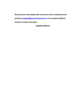 Recuerda que este trabajo debe enviarse al correo institucional del
profesor jcsalgado@funsanmateo.edu.co no se aceptan patéticas
excusas ni pobres disculpas.
¡BUENA SUERTE!
 
