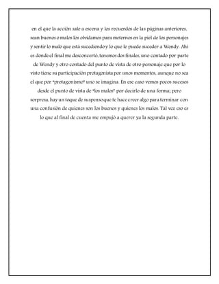 en el que la acción sale a escena y los recuerdos de las páginas anteriores,
sean buenos o malos los olvidamos para meternos en la piel de los personajes
y sentir lo malo que está sucediendoy lo que le puede suceder a Wendy. Ahí
es donde el final me desconcertó, tenemos dos finales, uno contado por parte
de Wendy y otro contado del punto de vista de otro personaje que por lo
visto tiene su participación protagonista por unos momentos, aunque no sea
el que por “protagonismo” uno se imagina. En ese caso vemos pocos sucesos
desde el punto de vista de “los malos” por decirlo de una forma; pero
sorpresa, hay un toque de suspensoque te hacecreer algo para terminar con
una confusión de quienes son los buenos y quienes los malos. Tal vez eso es
lo que al final de cuenta me empujó a querer ya la segunda parte.
 