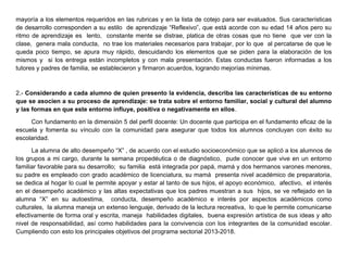 mayoría a los elementos requeridos en las rubricas y en la lista de cotejo para ser evaluados. Sus características
de desarrollo corresponden a su estilo de aprendizaje “Reflexivo”, que está acorde con su edad 14 años pero su
ritmo de aprendizaje es lento, constante mente se distrae, platica de otras cosas que no tiene que ver con la
clase, genera mala conducta, no trae los materiales necesarios para trabajar, por lo que al percatarse de que le
queda poco tiempo, se apura muy rápido, descuidando los elementos que se piden para la elaboración de los
mismos y si los entrega están incompletos y con mala presentación. Estas conductas fueron informadas a los
tutores y padres de familia, se establecieron y firmaron acuerdos, logrando mejorías mínimas.
2.- Considerando a cada alumno de quien presento la evidencia, describa las características de su entorno
que se asocien a su proceso de aprendizaje: se trata sobre el entorno familiar, social y cultural del alumno
y las formas en que este entorno influye, positiva o negativamente en ellos.
Con fundamento en la dimensión 5 del perfil docente: Un docente que participa en el fundamento eficaz de la
escuela y fomenta su vínculo con la comunidad para asegurar que todos los alumnos concluyan con éxito su
escolaridad.
La alumna de alto desempeño “X” , de acuerdo con el estudio socioeconómico que se aplicó a los alumnos de
los grupos a mi cargo, durante la semana propedéutica o de diagnóstico, pude conocer que vive en un entorno
familiar favorable para su desarrollo; su familia está integrada por papá, mamá y dos hermanos varones menores,
su padre es empleado con grado académico de licenciatura, su mamá presenta nivel académico de preparatoria,
se dedica al hogar lo cual le permite apoyar y estar al tanto de sus hijos, el apoyo económico, afectivo, el interés
en el desempeño académico y las altas expectativas que los padres muestran a sus hijos, se ve reflejado en la
alumna “X” en su autoestima, conducta, desempeño académico e interés por aspectos académicos como
culturales, la alumna maneja un extenso lenguaje, derivado de la lectura recreativa, lo que le permite comunicarse
efectivamente de forma oral y escrita, maneja habilidades digitales, buena expresión artística de sus ideas y alto
nivel de responsabilidad, así como habilidades para la convivencia con los integrantes de la comunidad escolar.
Cumpliendo con esto los principales objetivos del programa sectorial 2013-2018.
 