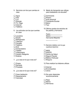 5. Servicios con los que cuentas en
casa
Agua
Gas
Luz
Drenaje
TV. Paga
Internet
Teléfono
6. Los artículos con los que cuentas
en casa
Lavadora
Estufa
Refrigerador
Televisor
Pantalla
Teléfono
Dvd
Computadora
Tableta
Videojuegos
Celular inteligente
Estéreo
7. ¿La casa en la que vives es?
Propia
Rentada
Prestada
8. ¿La casa en la que vives es?
Casa habitación
Departamento
Vecindad
9. Medio de transporte que utilizas
para trasladarte a la escuela?
Caminando
Pesero
Auto personal
Transporte Escolar
Metro
Taxi
10.Últimos grados de estudios de
los padres y hermanos
Padre _____________
Madre _____________
Hermanos Mayores
_____________
11.Servicio médico con lo que
cuenta el alumno
IMSS
ISSSTE
Centro de Salud
Seguro Popular
Médico Particular
Ninguno
12.Para realizar tus deberes utilizas
Internet
Enciclopedias
Libros
13.De quien dependes
económicamente
Papa
Mama
Hermanos
 