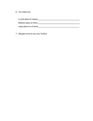 6. Tus metas son:
A corto plazo (6 meses) _________________________________________
Mediano plazo (2 Años) _________________________________________
Largo plazo (4 a 6 años) ________________________________________
7. Dibújate como te ves a los 18 años.
 