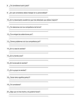 8. ¿Te consideras bueno para?
___________________________________________________________________________
_____________________________________________
9. ¿En qué consideras debes trabajar en tu personalidad?
___________________________________________________________________________
_____________________________________________
10.¿En tu desempeño académico que has detectado que debes mejorar?
___________________________________________________________________________
_____________________________________________
11.¿Te relacionas con tus compañeros de forma?
___________________________________________________________________________
_____________________________________________
12.¿Tus amigos los seleccionas por?
___________________________________________________________________________
_____________________________________________
13.¿Tienes problemas con tus compañeros por?
___________________________________________________________________________
_____________________________________________
14.¿En tu casa te sientes?
___________________________________________________________________________
_____________________________________________
15.¿En tu familia eres?
___________________________________________________________________________
_____________________________________________
16.¿En la escuela te sientes?
___________________________________________________________________________
_____________________________________________
17.¿En tu grupo te sientes?
___________________________________________________________________________
_____________________________________________
18.¿Tener éxito significa parta ti?
___________________________________________________________________________
_____________________________________________
19.¿Te consideras?
___________________________________________________________________________
_____________________________________________
20.¿Algo que no has hecho y te gustaría hacer?
___________________________________________________________________________
_____________________________________________
 