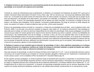 4.- Explique la forma en que incorporó los conocimientos previos de los alumnos para el desarrollo de la situación de
aprendizaje: es la narración de la apertura de la actividad.
Tomando en cuenta las Orientaciones para la planificación, la didáctica y la evaluación de Programas de estudio 2011 guía para el
maestro. Educación básica Secundaria Formación Cívica y Ética pág. 128 nos menciona que las secuencias didácticas todas deben
iniciar con un encuadre de la sesión donde se le denomina Inicio: En esta se saluda a los alumnos, se les pide que se pongan de pie
para que descansen y se despejen de la clase anterior, que guarden sus materiales, ya relajados y sentados se pide que anoten en su
cuaderno la fecha, el tema y los aprendizajes esperados que se desean que todos concreten, los productos a entregar la forma de
evaluar y los tiempos para entregarlos. Se les presenta la situación problematizadora. Mi amiga se provoca el vómito después de
comer, sus padres no lo saben, su salud se deteriora cada vez más. ¿Cómo puedo ayudarla?
El tema y los aprendizajes previos se anotan en el pizarrón y a través de una estrategia lluvia de ideas, como lo plantea el autor Julio
Pimienta, (2008, 7) se les pide a los alumnos contesten la pregunta ¿Qué saben de los trastornos alimenticios? Esta estrategia es
adecuada para el trabajo con todos los alumnos independiente de sus estilos de aprendizajes. Este proceso pedagógico me permitió
conocer los que saben de manera general de la mayoría de los alumnos del tema que vamos a abordar, conocer sus habilidades de
comunicación y las intrapersonales como las de dialogar y escuchar a otros, así como sus actitudes tales como el ejercicio de la
tolerancia. Esta estrategia motiva a los alumnos a expresar de manera ordenada lo que saben del tema, con la ayuda de un estudiante
se anotan en el pizarrón y al termino de las participaciones y tomando como referencia los aprendizajes esperados se retoman solo las
que nos ayudan al desarrollo del tema, realizando una discriminación y borrado de las que no nos ayudan. Esta estrategia es muy útil
a inicio de una secuencia y genera un buen ambiente áulico.
5.-Explique la manera en que consideró para la situación de aprendizaje, el reto o retos cognitivos expresados en el enfoque
del campo formación o la asignatura: justificar por medio del enfoque la actividad realizada y el grado de desafío que implico
para los alumnos, es decir cómo se relaciona la actividad con el programa.
Para esta situación de aprendizaje, se retomó el enfoque formativo de la materia de F C y E I, que es el desarrollo personal y para la
convivencia, los vínculos formativos que comparte con ciencias naturales, geografía e historia que son “Exploración y comprensión del
mundo natural y social”, como lo establece el Plan de estudios 2011 educación Básica pág. 45.
El reto cognitivo (proceso pedagógico, en donde se generan dudas al estudiante para encontrar o comprender un conocimiento nuevo)
está relacionado con los aprendizajes esperados del tema “Asume decisiones responsables e informadas ante situaciones que ponen
en riesgo su integridad personal como consecuencias de los trastornos alimenticios” y el enfoque didáctico de la materia de F. C. y E.
Fortalecimiento de la cultura de la prevención. La situación de aprendizaje presentada propone que los alumnos desarrollen el reto
cognitivo de manejar situaciones hipotéticas, propias de su vida cotidiana para anticipar consecuencias en su vida personal y social.
 