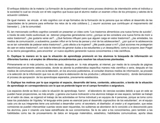 El enfoque didáctico de la materia: La formación de la personalidad moral como proceso dinámico de interrelación entre el individuo y
la sociedad lo cual se vincula con el reto cognitivo que busca que el alumno realice un examen crítico de los principios y valores de la
actuación cotidiana.
De igual manera se vincula el reto cognitivo con el eje formativo de la formación de la persona que se refiere al desarrollo de las
capacidades de la persona para enfrentar los retos de la vida cotidiana {…} asumir acciones que contribuyen al mejoramiento del
bienestar {…} de la comunidad.
EL tan mencionado conflicto cognitivo consistió en presentar un video corto “Los trastornos alimenticios una nueva forma de suicidio”,
a través de este medio audiovisual, se detonan preguntas generadoras como: ¿porque se les considera una nueva forma de morir a
estos trastornos?, ¿les gustaría verse así? , ¿Qué factores influyen para que alguien caiga en estos trastornos?, ¿las amistades, los
medios de comunicación, a autoestima, pueden influir en la forma de pensar y vivir de los adolescentes?, ¿por qué en la adolescencia
se es tan vulnerable de padecer estos trastornos?, ¿solo afecta a la mujeres? ¿Me puede pasar a mí? ¿Qué acciones me protegerían
de caer en estos trastornos?, con toda la intención de generar dudas a los estudiantes y un desequilibrio, como lo propone Jean Piaget
en su teoría psicogenética, para encontrar un nuevo equilibrio generando nuevos conocimientos o más científicos.
6.- Explique la manera en la que la situación de aprendizaje promovió en los alumnos la búsqueda de información en
diferentes fuentes o el empleo de diferentes procedimientos para resolver las situaciones planteadas.
Primeramente en lo más próximo, su libro de texto, después en lo más atrayente, el internet, por medio de la consulta de páginas
electrónicas previamente seleccionadas, donde se aborda la problemática específica manera más científica o seria, después en los
medios de comunicación, como es la televisión, en los anuncios publicitarios, al consultar diversos medios de información, se procede
a la selección de la información que nos es útil para la elaboración de los productos ( utilización de información), donde demostraran
el proceso de apropiación de los aprendizajes esperados, previamente establecidos.
7.- Explique los motivos por lo que organizo el espacio, desarrollo del tema, contenido, adecuación, a bordo de la situación
de aprendizaje en correspondencia con lo que se pretende lograr en el campo formativo o asignatura.
Los espacios donde se llevó a cabo la situación de aprendizaje, fueron el laboratorio de ciencias sociales debido a que en este se
pueden hacer proyecciones, es más amplio y genera una buena motivación a los alumnos trabajar en ese espacio, también se trabajó
en el salón de clase, se organizó el trabajo de las actividades en forma individual y en equipos de 4 personas, porque se toma como
base los postulados de Vigotsky “el lenguaje entre pares es esencial para el desarrollo cognoscitivo de los estudiantes”, en el equipo
cada uno de sus integrantes tiene una actividad a desarrollar como: el secretario, el diseñador, el orador y el organizador, que estas
comisiones se pueden intercambiar cuantas veces sean requeridas, los subtemas se abordaron de lo conocido a lo desconocido para
los alumnos, para ir creando una base estratificada de sus conocimientos. Se le da valor a los conocimientos, pero también a las
habilidades como las de procesamiento de datos en lenguaje matemático, estadístico, habilidades comunicativas, aporta ideas
 