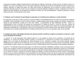 constructivas al trabajo, digitales específicamente en búsqueda de imágenes, información, manejo de Excel, de diseño manual y en
Publisher, así mismo a las actitudes como, la de respeto y tolerancia a las ideas de los demás, cumplimento en tiempo y forma de los
trabajos, disposición al trabajo para lograr una meta. Estas formas de organización van de acuerdo al campo formativo de la
asignatura desarrollo personal y social y los que comparte con Ciencias Naturales, Geografía e Historia, Exploración del mundo, al
detectar que estos problemas no solo afectan a la población mexicana, sino que esta problemática, también se presenta en muchas
partes del mundo y el de desarrollo, físico y salud
8.- Explique como la situación de aprendizaje es congruente con el enfoque de la asignatura o campo formativo.
Es congruente, ya que para su diseño se tomó en cuenta el enfoque El de fortalecimiento de una cultura de la prevención, donde las
actividades, videos comentados, sacar las ideas principales, investigar palabras desconocidas, diagrama de vectores, dramatización,
análisis de spot publicitarios, consulta de un sitio web, análisis y procesamiento de datos estadísticos del IMC , tríptico y la
retroalimentación, tiene la intención de anticipar las consecuencias, la facultad de decidir un estilo de vida sano, analizar las
problemáticas a las que como adolescentes pueden estar expuestos, resistir la presión de los demás, tomar decisiones asertivas, que
contribuyan al desarrollo de su vida personal y social, como se pretende en el campo formativo propio de la materia. SEP (20011, 45).
Cabe aclarar que se trabaja transversalmente con la Materia de Educación física, en lo que respecta a estilo de vida saludable.
9.- Explique los logros o dificultades del alumno de quienes presento la evidencia, respecto a la situación y al alumno a partir
de los resultados de evaluación.
La alumna “X” de alto desempeño tubo bastantes logros en lo que respecta al domino de los contenidos, el desarrollo de las
habilidades y el practica de actitudes positivas a trabajo y la convivencia, al proporcionar una rúbrica a los estudiantes, ellos se
apegan más a los niveles de desempeño que deben demostrar en sus productos a entregar, esta alumna presento escasas
dificultades para el desarrollo de sus evidencias, por lo que requirió escasas orientaciones en sus procesos de aprendizaje. Además
cuando trabajo en equipo, ayudo a sus compañeros del mismo a clarificar algunos puntos a desarrollar en las actividades planteadas.
El alumno “Y” de desempeño bajo tubo pocos logros, en el dominio de contenidos, habilidades y actitudes, cuando se le proporciono la
rúbrica, él no se apegó a cumplir con los elementos más altos para obtener mejores logros de desempeño, aunque él no lo solicitaba,
requirió más orientaciones en sus procesos de aprendizaje, los cuales fueron proporcionados por sus compañeros de equipo y por mí,
en mi carácter de docente. Tomando en cuenta los aportes de Vigotsky y su teoría sociocultural el alumno requirió un aprendizaje
asistido, ya que su punto de desarrollo de sus conocimientos era muy elemental, requirió una zdp muy amplia, que fue proporcionada
por sus compañeros de equipo y mía en mi papel de docente, para lograr evidencias de aprendizaje independiente, demostrando que
 
