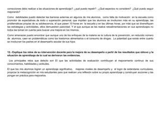 correcciones debo realizar a las situaciones de aprendizaje?, ¿qué puedo repetir? , ¿Qué aspectos no considere? ¿Qué puedo seguir
mejorando?
Como debilidades puedo detectar las barreras externas en algunos de mis alumnos, como falta de motivación en la escuela como
promotor de expectativas de éxito o superación personal, que impiden que los alumnos se involucren más en su aprendizaje, las
problemáticas propias de su adolescencia, el que pasen 10 horas en la escuela y en las últimas horas, por más que se diversifiquen
las estrategias y actividades, ellos demuestren pasividad. Y el que aunque se les realice retoalimentaciones en sus aprendizajes no
todos las toman en cuenta para buscar una mejora en los mismos.
Como amenazas puedo encontrar que aunque uno de los enfoques de la materia es la cultura de la prevención, en reducido número
de alumnos, caen en problemáticas como los trastornos alimentarios o el consumo de drogas. La polaridad que existe entre cuanto
se involucran los padres en el desempeño escolar de sus hijos.
12.- Explique los retos de su intervención docente para la mejora de su desempeño a partir de los resultados que obtuvo y la
situación de aprendizaje de la cual se derivaron las evidencias.
Los principales retos que detecto son El que las actividades de evaluación contribuyan al mejoramiento continuo de sus
conocimientos, habilidades y actitudes.
El que los mis alumnos logren un aprendizaje significativo, mejores niveles de desempeño y el logro de estándares curriculares,
propiciar la metacognición en mis estudiantes para que realicen una reflexión sobre su propio aprendizaje y construyan acciones y las
pongan en práctica para mejorarlos.
 
