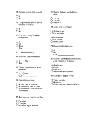 14. Asistes comido a la escuela
Si
No
15.Tus padres te ayudan en tus
trabajos escolares
Si
No
16.Cuentas con algún apoyo
económico
Si
No
Beca
Cual _______________
III. Historia Clínico
17. Padeces una enfermedad
Si NO
Cual ______________
18.Te han diagnosticado algún
problema
Si NO
Cual ______________
19.Has detectado que:
No ves bien el pizarrón
No escuchas bien la clase
No entiendes como hacer las
actividades
20.Que haces en tus tiempo libre
Estudias
Trabajas
Practicas algún deporte
21.Cuanto dedicas a estudiar en
casa
1 hora
2 horas
Más de 2
22.Asiste a la escuela por
Obligaciones
Por aprender
23.Usas lentes
Los portas
No los usas
24.Has repetido algún año
Si
No
Cual ________________
25.Cuentas con todos los materiales
para trabajar en tu clases
Cuadernos
Libros
Lapicera
Materiales que te piden
26.Cuando no pagas comer
Traes comida
No como
Como de lo de mis compañeros
 