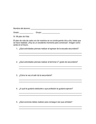 Nombre del alumno: _________________________________________________
Grado: _____________ Grupo: _________________
IV. Mi plan de Vida
El plan de vida de cada uno de nosotros se va construyendo día a día, hasta que
se hace realidad. ¡Hoy es un excelente momento para comenzar!. Imagen como
serás en el futuro.
1. ¿Qué actividades piensas realizar al egresar de la escuela secundaria?
____________________________________________________________
____________________________________________________________
2. ¿Qué actividades piensas realizar al terminar 2° grado de secundaria?
____________________________________________________________
____________________________________________________________
3. ¿Cómo te vez al salir de la secundaria?
____________________________________________________________
____________________________________________________________
4. ¿A qué te gustaría dedicarte o que profesión te gustaría ejercer?
____________________________________________________________
____________________________________________________________
5. ¿Qué acciones debes realizar para conseguir eso que anhelas?
____________________________________________________________
____________________________________________________________
 