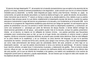 El alumno de bajo desempeño “Y”, de acuerdo con el estudio socioeconómico que se aplicó a los alumnos de los
grupos a mi cargo, durante la semana propedéutica o de diagnóstico, pude conocer que vive en un entorno familiar
inestable para su desarrollo; su familia está integrada por papá, mamá y dos hermanas menores, su papá, es
comerciante, con grado de estudio secundaria, su mamá se dedica al hogar y con grado de estudio, de secundaria.
Cabe mencionar que el alumno “Y” estuvo un tiempo a cargo de su abuela paterna y tíos, debido a que su padres
estuvieron bajo proceso penal, lo cual afecto notablemente el desempeño escolar del alumno, cuando los padres
estuvieron nuevamente a cargo del alumno se presentaron a la escuela y con fundamento en el acuerdo 696, se le
inscribió en un programa de “seguimiento académico para alumnos con riesgo de reprobar” el cual requería que los
padres se presentaran una vez a la semana a recibir informes sobre su desempeño académico, y conductual, así
como una canalización a psicología por parte de Servicios de Apoyo Escolar, a donde debían entregar las
observaciones generadas por tal apoyo, para poderlo ayudar más en la escuela, aunque los padres presentaron
interés en el alumno, la mejoría se vio reflejada de manera mínima. Los padres permitían que frecuentara
amistades poco constructivas para su hijo, ya que en el lugar donde vive presenta un entorno social y cultural
negativo, donde se consumen sustancias adictivas, es propicio para cometer actos delictivos. Esto se veía reflejado
en su poco interés en lo académico, y en su conducta, su poco dominio del lenguaje, lo que no le permitía
expresarse de manera correcta de forma oral y escrita, poco apego a las normas y bajo nivel de responsabilidad,
así como mala administración del tiempo para las actividades dentro del aula, presento un ritmo bajo en su
desempeño escolar, sin que los padres documentaran si tenía una barrera de aprendizaje. El alumno maneja
buen dominio artístico, al saber tocar 3 instrumentos musicales, y elaboración de grafitis. Pero el entorno donde
convive, influyo en que se viera involucrado en consumo de marihuana dentro de la escuela, en los últimos días
del ciclo escolar, con lo que se informó de inmediato a los padres y se realizó una canalización a los centros de
integración juvenil para su atención y ayuda especializada. De tal manera que no logra en este ciclo escolar con
los objetivos del plan sectorial 2013-2018.
 