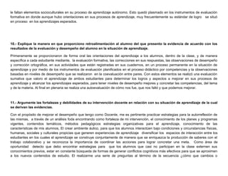le faltan elementos socioculturales en su proceso de aprendizaje autónomo. Esto quedó plasmado en los instrumentos de evaluación
formativa en donde aunque hubo orientaciones en sus procesos de aprendizaje, muy frecuentemente su estándar de logro se situó
en proceso en los aprendizajes esperados.
10.- Explique la manera en que proporciono retroalimentación al alumno del que presento la evidencia de acuerdo con los
resultados de la evaluación y desempeño del alumno en la situación de aprendizaje.
Primeramente se proporcionaron de forma oral las orientaciones del aprendizaje a los alumnos, dentro de la clase, y de manera
específica a cada estudiante mediante, la evaluación formativa, las correcciones en sus respuestas, las observaciones de desempeño
y corrección ortográfica, en sus actividades que están registradas en sus cuadernos, en un proceso permanente en la situación de
aprendizaje y por medio de los instrumentos de evaluación planificados en el proceso didáctico por competencias y la observaciones
basadas en niveles de desempeño que se realizaron en la coevaluación entre pares. Con estos elementos se realizó una evaluación
sumativa que valoro el aprendizaje de ambos estudiantes para determinar los logros y aspectos a mejorar en sus procesos de
aprendizaje y alcanzar los aprendizajes esperados, para tener niveles de desempeño mejores y concretar las competencias, del tema
y de la materia. Al final en plenaria se realiza una autoevaluación de cómo nos fue, que nos faltó y que podemos mejorar.
11.- Argumente las fortalezas y debilidades de su intervención docente en relación con su situación de aprendizaje de la cual
se derivan las evidencias.
Con el propósito de mejorar el desempeño que tengo como Docente, me es pertinente practicar estrategias para la autorreflexión de
las mismas, a través de un análisis foda encontrando como fortaleza de mi intervención, el conocimiento de los planes y programas
vigentes, contenidos temáticos, métodos pedagógicos estrategias organizativas para el aprendizaje, conocimiento de las
características de mis alumnos, El crear ambiente áulico, para que los alumnos interactúen bajo condiciones y circunstancias físicas,
humanas, sociales y culturales propicias que generen experiencias de aprendizaje diversificar los espacios de interacción entre los
estudiantes en los cuales el aprendizaje se construye conjuntamente de manera que se enriquezca la producción de saberes con el
trabajo colaborativo y se reconozca la importancia de coordinar las acciones para lograr concretar una meta. Como área de
oportunidad detecto que debo encontrar estrategias para que los alumnos que casi no participan en la clase externen sus
conocimientos previos, estar en constante búsqueda de formas de generar conflictos cognitivos más efectivos para que se aproximen
a los nuevos contenidos de estudio. El realizarme una serie de preguntas al término de la secuencia ¿cómo que cambios o
 