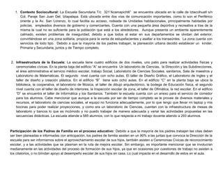 1. Contexto Sociocultural: La Escuela Secundaria T/c 321“Acamapichtli” se encuentra ubicada en la calle de Iztaccihuatl s/n
Col. Paraje San Juan Del. Iztapalapa. Está ubicada entre dos vías de comunicación importantes, como lo son el Periférico
oriente y la Av. San Lorenzo, lo cual facilita su acceso, rodeada de Unidades habitacionales, principalmente habitadas por
policías, empleados diversos de gobierno y comerciantes, Cuenta con una pequeña área deportiva y recreativa a tras de la
misma la cual no es suficiente para la población que está a los alrededores. Aunque presenta un ambiente aparentemente
calmado, existen problemas de inseguridad, debido a que todos al estar en sus departamentos se olvidan del exterior,
convirtiéndose en una zona solitaria, propicia para la venta de estupefacientes y asaltar a los transeúntes. La zona cuenta con
servicios de todo tipo. Debido a que la mayoría de los padres trabajan, la planeación urbana decidió establecer un kínder,
Primaria y Secundaria, juntos y de Tiempo completo.
2. Infraestructura de la Escuela: La escuela tiene cuatro edificios de dos niveles, uno patio para realizar actividades físicas y
ceremoniales cívicas. En la planta baja del edificio “A” se encuentra Un laboratorio de Ciencias, la Dirección y las Subdirecciones,
el área administrativa el servicio médico escolar, trabajo Social, Laboratorio de Ciencias Sociales, sanitarios, Sala de maestros y
Laboratorio de Matemáticas. El segundo nivel cuenta con ocho aulas. El taller de Diseño Gráfico, el Laboratorio de Ingles y el
taller de diseño y creación plástica. En el edificio “B” tiene solo ocho aulas. En el edificio “C” en la planta baja se ubica la
biblioteca, la cooperativa, el laboratorio de Música, el taller de dibujo arquitectónico, la bodega de Educación física, el segundo
nivel cuenta con el taller de diseño de interiores, la Inspección escolar de zona, el taller de Ofimática, la red escolar. En el edificio
“D” se encuentra el taller de Informática y los Sanitarios. También la escuela cuenta con un anexo para el servicio de comedor
para los alumnos. Cabe mencionar que aunque a la escuela por ser de tiempo completo se le provee de diversos materiales y
recursos, el laboratorio de ciencias sociales, el equipo no funciona adecuadamente, por lo que tengo que llevar mi laptop y mis
bocinas para poder realizar proyecciones, y como era un laboratorio de Ciencias, cuentan con la infraestructura de mesas de
laboratorio y bancos lo que es incómodo y no puedo trabajar de manera adecuada y variar las actividades propuestas en las
secuencias didácticas. La escuela atiende a 585 alumnos, con lo que respecta a mi trabajo docente atiendo a 293 alumnos.
Participación de los Padres de Familia en el proceso educativo: Debido a que la mayoría de los padres trabajan las citas deben
ser bien planeadas e informadas con anticipación, los padres de familia asisten en un 90% a las juntas que convoca la Dirección de la
escuela para ser informarnos sobre el aprovechamiento escolar de sus hijos, también asisten a Ceremonias Cívicas de reconocimiento
escolar, y a las actividades que se plasman en la ruta de mejora escolar. Sin embargo, es importante mencionar que se involucran
medianamente en las actividades del proceso de formación de sus hijos, ya que en ocasiones por cuestiones de trabajo no asisten a
los citatorios, o no brindan apoyo al desempeño escolar de sus hijos en casa. Lo cual impacta en el desarrollo de estos en el aula.
 