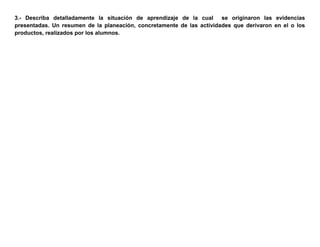 3.- Describa detalladamente la situación de aprendizaje de la cual se originaron las evidencias
presentadas. Un resumen de la planeación, concretamente de las actividades que derivaron en el o los
productos, realizados por los alumnos.
 
