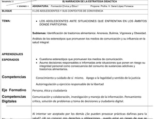 Secuencia 13
# SESIONES 4
B) NARRACION DE LA ESTRATEGIA DIDACTICA
ASIGNATURA: Formación Cívica y Ética I Propone: Profra. V. Sarai López Fonseca
BLOQUE II LOS ADOLESCIENTES Y SUS CONTEXTOS DE CONVIVENCIA
TEMA:
APRENDIZAJES
ESPERADOS
Competencias
Eje Formativo
Competencias
Digitales
• LOS ADOLESCENTES ANTE SITUACIONES QUE ENFRENTAN EN LOS ÁMBITOS
DONDE PARTICIPAN.
Subtemas: Identificación de trastornos alimentarios: Anorexia, Bulimia, Vigorexia y Obesidad.
Análisis de los estereotipos que promueven los medios de comunicación y su influencia en la
salud integral.
• Cuestiona estereotipos que promueven los medios de comunicación.
• Asume decisiones responsables e informadas ante situaciones que ponen en riesgo su
integridad personal como consecuencia del consumo de sustancias adictivas y
trastornos alimentarios.
Conocimiento y cuidado de sí mismo. Apego a la legalidad y sentido de la justicia
Autorregulación y ejercicio responsable de la libertad
Persona, ética y ciudadanía
Comunicación y colaboración, investigación y manejo de la información. Pensamiento
crítico, solución de problemas y toma de decisiones y ciudadanía digital.
Al intentar ser aceptado por los demás ¿Se pueden provocar prácticas dañinas para la
 