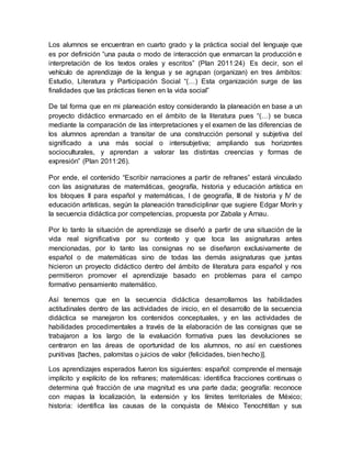 Los alumnos se encuentran en cuarto grado y la práctica social del lenguaje que
es por definición “una pauta o modo de interacción que enmarcan la producción e
interpretación de los textos orales y escritos” (Plan 2011:24) Es decir, son el
vehículo de aprendizaje de la lengua y se agrupan (organizan) en tres ámbitos:
Estudio, Literatura y Participación Social “(…) Esta organización surge de las
finalidades que las prácticas tienen en la vida social”
De tal forma que en mi planeación estoy considerando la planeación en base a un
proyecto didáctico enmarcado en el ámbito de la literatura pues “(…) se busca
mediante la comparación de las interpretaciones y el examen de las diferencias de
los alumnos aprendan a transitar de una construcción personal y subjetiva del
significado a una más social o intersubjetiva; ampliando sus horizontes
socioculturales, y aprendan a valorar las distintas creencias y formas de
expresión” (Plan 2011:26).
Por ende, el contenido “Escribir narraciones a partir de refranes” estará vinculado
con las asignaturas de matemáticas, geografía, historia y educación artística en
los bloques II para español y matemáticas, I de geografía, III de historia y IV de
educación artísticas, según la planeación transdiciplinar que sugiere Edgar Morín y
la secuencia didáctica por competencias, propuesta por Zabala y Arnau.
Por lo tanto la situación de aprendizaje se diseñó a partir de una situación de la
vida real significativa por su contexto y que toca las asignaturas antes
mencionadas, por lo tanto las consignas no se diseñaron exclusivamente de
español o de matemáticas sino de todas las demás asignaturas que juntas
hicieron un proyecto didáctico dentro del ámbito de literatura para español y nos
permitieron promover el aprendizaje basado en problemas para el campo
formativo pensamiento matemático.
Así tenemos que en la secuencia didáctica desarrollamos las habilidades
actitudinales dentro de las actividades de inicio, en el desarrollo de la secuencia
didáctica se manejaron los contenidos conceptuales, y en las actividades de
habilidades procedimentales a través de la elaboración de las consignas que se
trabajaron a los largo de la evaluación formativa pues las devoluciones se
centraron en las áreas de oportunidad de los alumnos, no así en cuestiones
punitivas [taches, palomitas o juicios de valor (felicidades, bien hecho)].
Los aprendizajes esperados fueron los siguientes: español: comprende el mensaje
implícito y explícito de los refranes; matemáticas: identifica fracciones continuas o
determina qué fracción de una magnitud es una parte dada; geografía: reconoce
con mapas la localización, la extensión y los límites territoriales de México;
historia: identifica las causas de la conquista de México Tenochtitlan y sus
 
