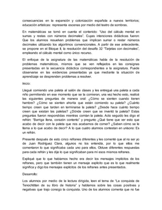 consecuencias en la expansión y colonización española a nuevos territorios;
educación artísticas: representa escenas por medio del teatro de sombras.
En matemáticas se tomó en cuenta el contenido: “Uso del cálculo mental en
sumas y restas con números decimales”. Cuyas intenciones didácticas fueron:
Que los alumnos resuelvan problemas que implican sumar o restar números
decimales utilizando los algoritmos convencionales. A partir de ese antecedente,
se propone en el Bloque II, la resolución del desafío 32 “Tarjetas con decimales”,
empleando el cálculo mental como único recurso.
El enfoque de la asignatura de las matemáticas habla de la resolución de
problemas matemáticos, mismos que se ven reflejados en las consignas
presentadas en la secuencia didáctica correspondientes a la asignatura. Puede
observarse en las evidencias presentadas ya que mediante la situación de
aprendizaje se desprenden problemas a resolver.
Inicio:
Llegué comiendo una paleta al salón de clases y les entregué una paleta a cada
niño permitiendo en ese momento que se la comieran, una vez hecho esto, realicé
las siguientes preguntas de manera oral: ¿Cómo se sienten cuando tienen
hambre? ¿Cómo se sienten ahorita que están comiendo su paleta? ¿Cuánto
tiempo creen que tarden en terminarse la paleta? ¿Desde hace cuánto tiempo
creen que existan las paletas? ¿Dónde creen que se inventó la paleta? Estas
preguntas fueron respondidas mientras comían la paleta. Acto seguido les digo el
refrán: “Barriga llena, corazón contento” y pregunto ¿Qué tiene que ver esto que
acabo de decir con la paleta que nos acabamos de comer? ¿Saben cómo se le
llama a lo que acabo de decir? A lo que cuatro alumnos contestan en unísono: Es
un refrán.
Presenté después de esto cinco refranes diferentes y les comenté que al no ser yo
de Juan Rodríguez Clara, algunos no los entendía, por lo que ellos me
comentaron lo que significaba cada uno para ellos. Obtuve diferentes respuestas
para cada refrán y les dije lo que significaban para mí esos mismos refranes.
Expliqué que lo que habíamos hecho era decir los mensajes implícitos de los
refranes, pero que también tienen un mensaje explícito que es lo que realmente
significa y digo los mensajes explícitos de los refranes antes presentados.
Desarrollo:
Los alumnos por medio de la lectura dirigida, leen el tema de “La conquista de
Tenochtitlan de su libro de historia” y hablamos sobre las cosas positivas y
negativas que trajo consigo la conquista. Uno de los alumnos comenta que no fue
 