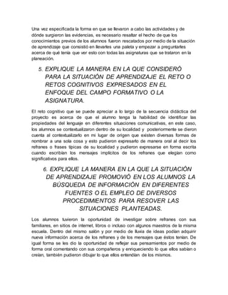 Una vez especificada la forma en que se llevaron a cabo las actividades y de
dónde surgieron las evidencias, es necesario resaltar el hecho de que los
conocimientos previos de los alumnos fueron rescatados por medio de la situación
de aprendizaje que consistió en llevarles una paleta y empezar a preguntarles
acerca de qué tenía que ver esto con todas las asignaturas que se trataron en la
planeación.
5. EXPLIQUE LA MANERA EN LA QUE CONSIDERÓ
PARA LA SITUACIÓN DE APRENDIZAJE EL RETO O
RETOS COGNITIVOS EXPRESADOS EN EL
ENFOQUE DEL CAMPO FORMATIVO O LA
ASIGNATURA.
El reto cognitivo que se puede apreciar a lo largo de la secuencia didáctica del
proyecto es acerca de que el alumno tenga la habilidad de identificar las
propiedades del lenguaje en diferentes situaciones comunicativas, en este caso,
los alumnos se contextualizaron dentro de su localidad y posteriormente se dieron
cuenta al contextualizarlo en mi lugar de origen que existen diversas formas de
nombrar a una sola cosa y esto pudieron expresarlo de manera oral al decir los
refranes o frases típicas de su localidad y pudieron expresarse en forma escrita
cuando escribían los mensajes implícitos de los refranes que elegían como
significativos para ellos.
6. EXPLIQUE LA MANERA EN LA QUE LA SITUACIÓN
DE APRENDIZAJE PROMOVIÓ EN LOS ALUMNOS LA
BÚSQUEDA DE INFORMACIÓN EN DIFERENTES
FUENTES O EL EMPLEO DE DIVERSOS
PROCEDIMIENTOS PARA RESOVER LAS
SITUACIONES PLANTEADAS.
Los alumnos tuvieron la oportunidad de investigar sobre refranes con sus
familiares, en sitios de internet, libros o incluso con algunos maestros de la misma
escuela. Dentro del mismo salón y por medio de lluvia de ideas podían adquirir
nueva información acerca de los refranes y de los mensajes que éstos tenían. De
igual forma se les dio la oportunidad de reflejar sus pensamientos por medio de
forma oral comentando con sus compañeros y enriqueciendo lo que ellos sabían o
creían, también pudieron dibujar lo que ellos entendían de los mismos.
 