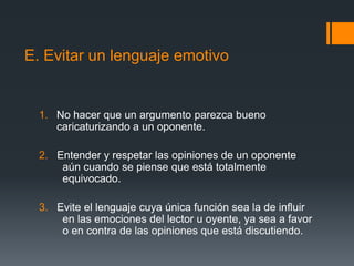E. Evitar un lenguaje emotivoNo hacer que un argumento parezca bueno caricaturizando a un oponente.2.  Entender y respetar las opiniones de un oponente aún cuando se piense que está totalmente equivocado.3.  Evite el lenguaje cuya única función sea la de influir en las emociones del lector u oyente, ya sea a favor o en contra de las opiniones que está discutiendo.