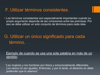 F. Utilizar términos consistentes.Los términos consistentes son especialmente importantes cuando su propio argumento depende de las conexiones entre las premisas. Por eso se debe utilizar un solo conjunto de términos para cada idea.G. Utilizar un único significado para cada   término.Ejemplo de cuando se usa una sola palabra en más de un sentido: ‘’Las mujeres y los hombres son física y emocionalmente diferentes. Los sexos no son iguales: Entonces, y por lo tanto, el derecho no debe pretender que lo seamos’’