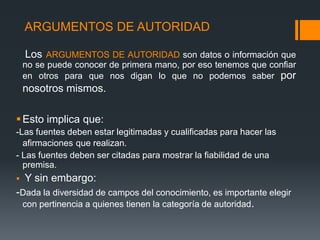 ARGUMENTOS DE AUTORIDAD   Los ARGUMENTOS DE AUTORIDADson datos o información que no se puede conocer de primera mano, por eso tenemos que confiar en otros para que nos digan lo que no podemos saber por nosotros mismos.Esto implica que: -Las fuentes deben estar legitimadas y cualificadas para hacer las afirmacionesque realizan.- Las fuentes deben ser citadas para mostrar la fiabilidad de una premisa.Y sin embargo: -Dada la diversidad de campos del conocimiento, es importante elegir con pertinencia a quienes tienen la categoría de autoridad.   