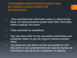 CONSIDERACIONES PARA ELEGIR A UNA AUTORIDAD COMO FUENTE DE INFORMACIÓN  Una autoridad bien informada sobre un determinado tema, no necesariamente puede estar bien informada sobre cualquier otro tema.Toda autoridad es imperfecta.Hay que desconfiar de las supuestas autoridades que pretendan saber lo que de ninguna manera pueden saber.Las personas que tienen mucho que perder en una discusión no son generalmente las mejores fuentes de información acerca de las cuestiones en disputa. 