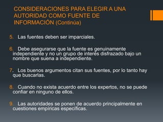 CONSIDERACIONES PARA ELEGIR A UNA AUTORIDAD COMO FUENTE DE INFORMACIÓN (Continúa)5.   Las fuentes deben ser imparciales.6.   Debe asegurarse que la fuente es genuinamente independiente y no un grupo de interés disfrazado bajo un nombre que suena a independiente.7.   Los buenos argumentos citan sus fuentes, por lo tanto hay que buscarlas.8.   Cuando no exista acuerdo entre los expertos, no se puede confiar en ninguno de ellos.9.   Las autoridades se ponen de acuerdo principalmente en cuestiones empíricas específicas.