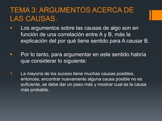 TEMA 3: ARGUMENTOS ACERCA DE LAS CAUSAS.Los argumentos sobre las causas de algo son en función de una correlación entre A y B, más la explicación del por qué tiene sentido para A causar B.Por lo tanto, para argumentar en este sentido habría que considerar lo siguiente: La mayoría de los suceso tiene muchas causas posibles, entonces, encontrar nuevamente alguna causa posible no es suficiente, se debe dar un paso más y mostrar cual es la causa más probable.
