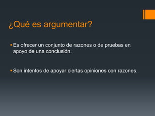 ¿Qué es argumentar?Es ofrecer un conjunto de razones o de pruebas en apoyo de una conclusión.Son intentos de apoyar ciertas opiniones con razones.