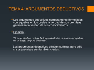 TEMA 4: ARGUMENTOS DEDUCTIVOSLos argumentos deductivos correctamente formulados son aquellos en los cuales la verdad de sus premisas garantizan la verdad de sus conocimientos.Ejemplo:   ‘’Si en el ajedrez no hay factores aleatorios, entonces el ajedrez es un juego de pura destreza’’.  Los argumentos deductivos ofrecen certeza, pero sólo si sus premisas son también ciertas. 