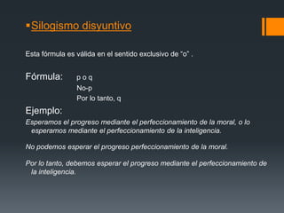 Silogismo disyuntivoEsta fórmula es válida en el sentido exclusivo de “o” .Fórmula:       p o q                          No-p                          Por lo tanto, qEjemplo: Esperamos el progreso mediante el perfeccionamiento de la moral, o lo esperamos mediante el perfeccionamiento de la inteligencia.No podemos esperar el progreso perfeccionamiento de la moral.Por lo tanto, debemos esperar el progreso mediante el perfeccionamiento de la inteligencia.  