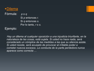 Dilema Fórmula:p o q                      Si p entonces r.                      Si q entonces s.                      Por lo tanto, r o s.Ejemplo: Hay un dilema al cualquier oposición a una injusticia triunfante, en la naturaleza de las cosas, está sujeta. Si usted no hace nada, será considerado un cómplice de las medidas a las que su silencia asiste. Si usted resiste, será acusado de provocar al irritable poder a cometer nuevos excesos. La conducta de la parte perdedora nunca aparece como correcta …