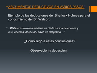 ARGUMENTOS DEDUCTIVOS EN VARIOS PASOS.  Ejemplo de las deducciones de  Sherlock Holmes para el conocimiento del Dr. Watson: “…Watson estuvo esa mañana en cierta oficina de correos y que, además, desde ahí envió un telegrama …”                    ¿Cómo llegó a éstas conclusiones?                            Observación y deducción 