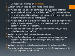 Deducción de Holmes en premisas:1. Watson tiene un poco de barro rojizo en las botas.2. Si Watson tiene un poco de barro rojizo en sus botas, entonces estuvo en la oficina de correos de la calle Wigmore esa mañana     (porque allí y sólo allí hay el barro rojizo de este tipo, arrojado de tal manera que resulta difícil evitar pisarlo).3. Si Watson estuvo en la oficina de correos de la calle de wigmore esa mañana: entonces o envió una carta, o compró sellos y tarjetas postales, o envió un telegrama.4. Si Watson fue a la oficina de correos a enviar una carta, debería haberla escrito esa mañana.5. Watson no escribió ninguna carta esa mañana.6. Si Watson fue a la oficina de correos a comprar sellos o tarjetas postales, no debería tener ya un cajón lleno de sellos y de tarjetas postales.7.Watason ya tiene el cajón lleno de sellos y de tarjetas postales   .8. Por lo tanto, Watson envió un telegrama en la oficina de correos de la calle Wigmore esta mañana.