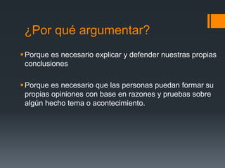 ¿Por qué argumentar?Porque es necesario explicar y defender nuestras propias conclusiones  Porque es necesario que las personas puedan formar su propias opiniones con base en razones y pruebas sobre algún hecho tema o acontecimiento.