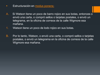 Estructuración en modus ponens: A.     Si Watson tiene un poco de barro rojizo en sus botas, entonces o envió una carta, o compró sellos o tarjetas postales, o envió un telegrama, en la oficina de correos de la calle Wigmore esa mañana.Watson tiene un poco de lodo rojizo en sus botas.  Por lo tanto, Watson, o envió una carta, o compró sellos o tarjetas postales, o envió un telegrama en la oficina de correos de la calle Wigmore esa mañana.