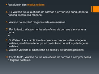 Resolución con modus tollens: 4.  Si Watson fue a la oficina de correos a enviar una carta, debería haberla escrito esa mañana.5. Watson no escribió ninguna carta esa mañana.C. Por lo tanto, Watson no fue a la oficina de correos a enviar una carta.Y6. Si Watson fue a la oficina de correos a comprar sellos o tarjetas postales, no debería tener ya un cajón lleno de sellos y de tarjetas postales.7. Watson ya tiene el cajón lleno de sellos y de tarjetas postales.D. Por lo tanto, Watson no fue a la oficina de correos a comprar sellos o tarjetas postales. 