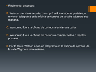 Finalmente, entonces:B. Watson, o envió una carta, o compró sellos o tarjetas postales, o envió un telegrama en la oficina de correos de la calle Wigmore esa mañana.C. Watson no fue a la oficina de correos a enviar una carta.D. Watson no fue a la oficina de correos a comprar sellos o tarjetas postales.8. Por lo tanto, Watson envió un telegrama en la oficina de correos  de la calle Wigmore esta mañana.