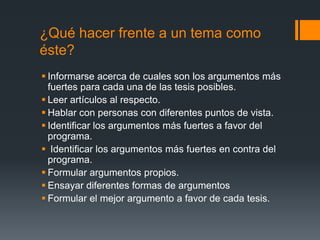 ¿Qué hacer frente a un tema como éste?Informarse acerca de cuales son los argumentos más fuertes para cada una de las tesis posibles.Leer artículos al respecto.Hablar con personas con diferentes puntos de vista.Identificar los argumentos más fuertes a favor del programa. Identificar los argumentos más fuertes en contra del programa.Formular argumentos propios.Ensayar diferentes formas de argumentosFormular el mejor argumento a favor de cada tesis.