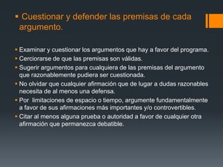 Cuestionar y defender las premisas de cada argumento.Examinar y cuestionar los argumentos que hay a favor del programa.Cerciorarse de que las premisas son válidas.Sugerir argumentos para cualquiera de las premisas del argumento que razonablemente pudiera ser cuestionada.No olvidar que cualquier afirmación que de lugar a dudas razonables necesita de al menos una defensa.Por  limitaciones de espacio o tiempo, argumente fundamentalmente a favor de sus afirmaciones más importantes y/o controvertibles.Citar al menos alguna prueba o autoridad a favor de cualquier otra afirmación que permanezca debatible.  