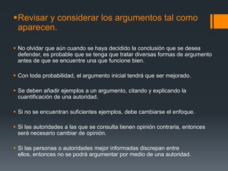 Revisar y considerar los argumentos tal como aparecen.No olvidar que aún cuando se haya decidido la conclusión que se desea defender, es probable que se tenga que tratar diversas formas de argumento antes de que se encuentre una que funcione bien. Con toda probabilidad, el argumento inicial tendrá que ser mejorado.Se deben añadir ejemplos a un argumento, citando y explicando la cuantificación de una autoridad.Si no se encuentran suficientes ejemplos, debe cambiarse el enfoque.Si las autoridades a las que se consulta tienen opinión contraria, entonces será necesario cambiar de opinión.Si las personas o autoridades mejor informadas discrepan entre ellos, entonces no se podrá argumentar por medio de una autoridad.