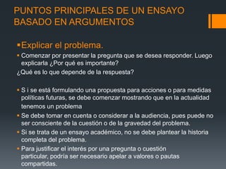 PUNTOS PRINCIPALES DE UN ENSAYOBASADO EN ARGUMENTOSExplicar el problema.Comenzar por presentar la pregunta que se desea responder. Luego explicarla ¿Por qué es importante?¿Qué es lo que depende de la respuesta?S i se está formulando una propuesta para acciones o para medidas políticas futuras, se debe comenzar mostrando que en la actualidad tenemos un problemaSe debe tomar en cuenta o considerar a la audiencia, pues puede no ser consciente de la cuestión o de la gravedad del problema.Si se trata de un ensayo académico, no se debe plantear la historia completa del problema.Para justificar el interés por una pregunta o cuestión particular, podría ser necesario apelar a valores o pautas compartidas.