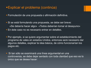 Explicar el problema (continúa)Formulación de una propuesta o afirmación definitiva. Si se está formulando una propuesta, se debe ser breve: «Se debería hacer algo»  «Todosdeberíantomar el desayuno»En éste caso no es necesario entrar en detalles.Por ejemplo, si se quiere argumentar sobre el establecimiento del programa de vales en estados Unidos, entonces será necesario dar algunos detalles, explicar la idea básica, de cómo funcionarían los pagos etc.  Si tan sólo se examinará una línea argumental en una controversia, se debe dejar sentado con toda claridad que eso es lo único que se desea hacer:  
