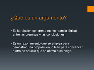 ¿Qué es un argumento?Es la relación coherente (concordancia lógica) entre las premisas y las conclusiones.Es un razonamiento que se emplea para demostrar una proposición, o bien para convencer a otro de aquello que se afirma o se niega. 