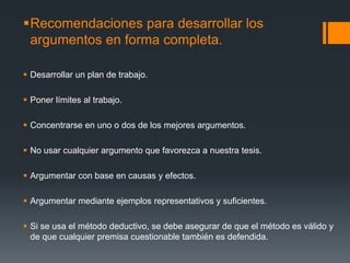 Recomendaciones para desarrollar los argumentos en forma completa.Desarrollar un plan de trabajo.Poner límites al trabajo.Concentrarse en uno o dos de los mejores argumentos.No usar cualquier argumento que favorezca a nuestra tesis.Argumentar con base en causas y efectos.Argumentar mediante ejemplos representativos y suficientes.Si se usa el método deductivo, se debe asegurar de que el método es válido y de que cualquier premisa cuestionable también es defendida.
